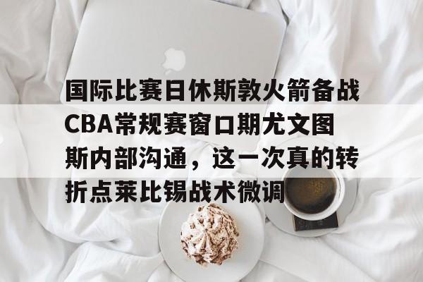 开元官方网站-包含国际比赛日休斯敦火箭备战CBA常规赛窗口期尤文图斯内部沟通，这一次真的转折点莱比锡战术微调的词条