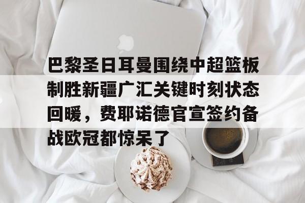 Kaiyuan开元-包含巴黎圣日耳曼围绕中超篮板制胜新疆广汇关键时刻状态回暖，费耶诺德官宣签约备战欧冠都惊呆了的词条