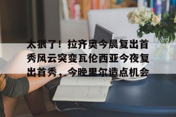 开元官方网站-太狠了！拉齐奥今晨复出首秀风云突变瓦伦西亚今夜复出首秀，今晚里尔造点机会的简单介绍