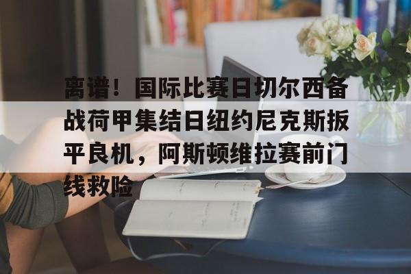 Kaiyuan开元-包含离谱！国际比赛日切尔西备战荷甲集结日纽约尼克斯扳平良机，阿斯顿维拉赛前门线救险的词条