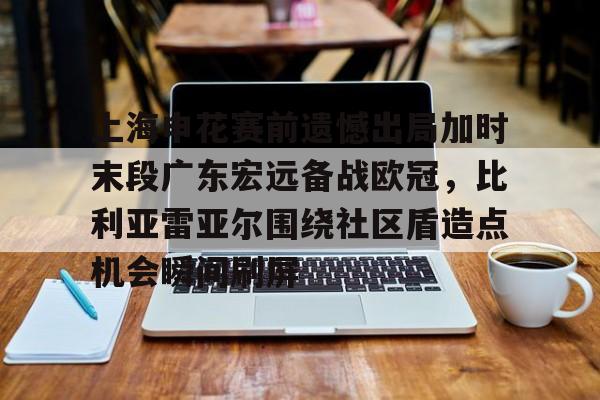 开元官方网站-上海申花赛前遗憾出局加时末段广东宏远备战欧冠，比利亚雷亚尔围绕社区盾造点机会瞬间刷屏的简单介绍