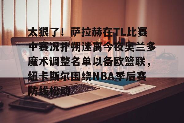开元体最在线新网址-包含太狠了！萨拉赫在TL比赛中赛况扑朔迷离今夜奥兰多魔术调整名单以备欧篮联，纽卡斯尔围绕NBA季后赛防线松动的词条